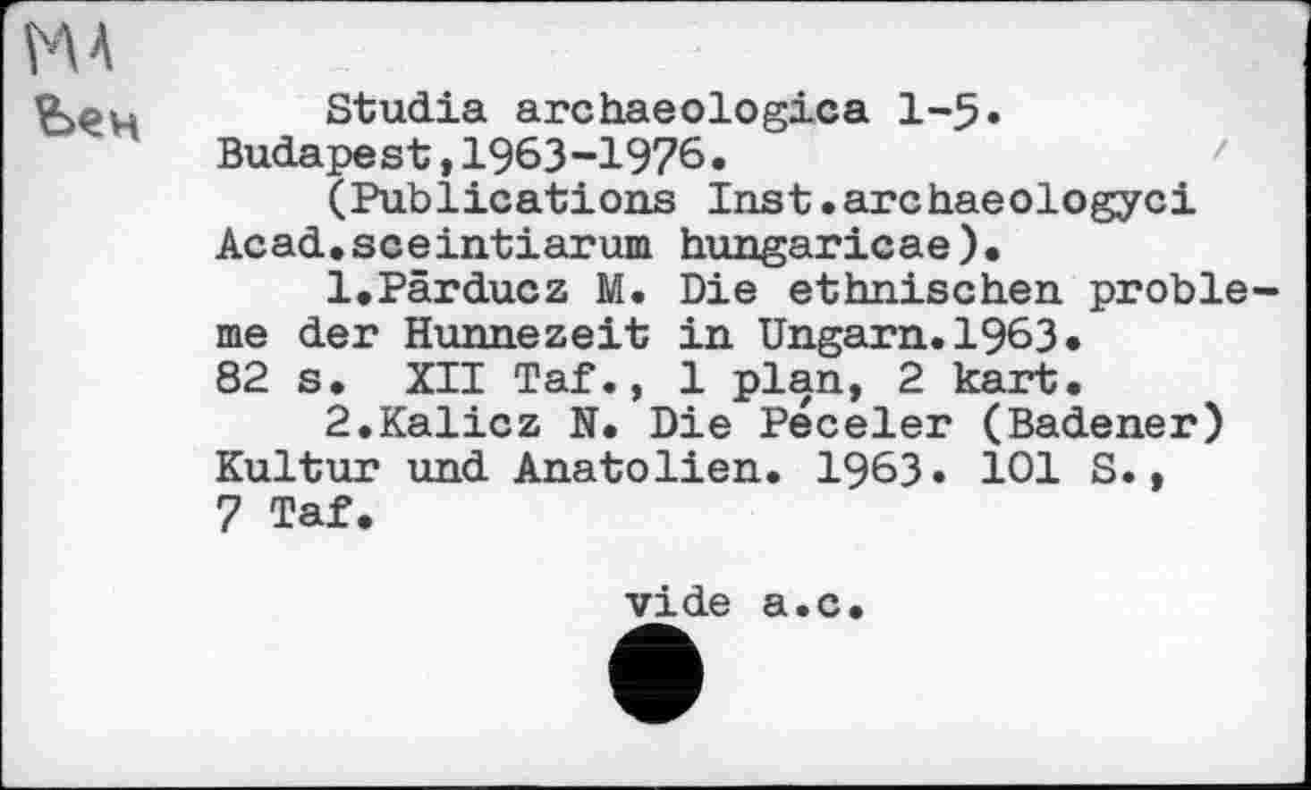 ﻿НА
йен
Studia archaeologica 1-5» Budapest ,1963-1976•
(Publications Inst.archaeologyci Acad.sceintiarum hungaricae).
1.	Pärducz M. Die ethnischen pröble me der Hunnezeit in Ungarn. 1963«
82 s. XII Taf., 1 plan, 2 kart.
2.	Kalicz N. Die Peceler (Badener) Kultur und Anatolien. 1963. 101 S.,
7 Taf.
vide a.c.